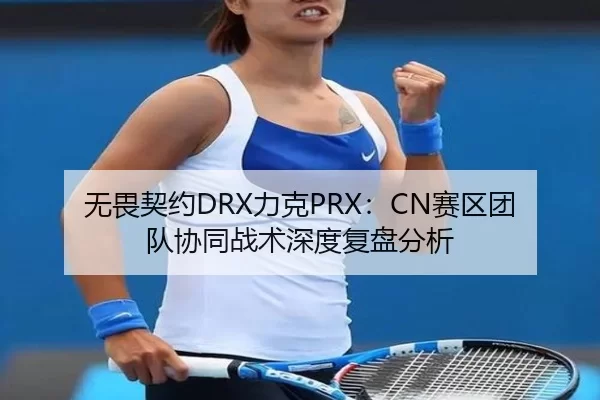 无畏契约DRX力克PRX：CN赛区团队协同战术深度复盘分析